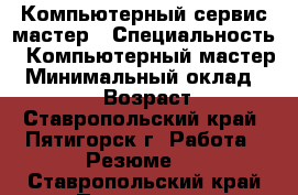 Компьютерный сервис-мастер › Специальность ­ Компьютерный мастер › Минимальный оклад ­ 18 000 › Возраст ­ 57 - Ставропольский край, Пятигорск г. Работа » Резюме   . Ставропольский край,Пятигорск г.